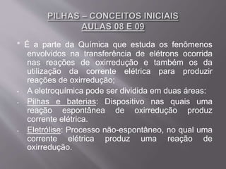 * É a parte da Química que estuda os fenômenos
envolvidos na transferência de elétrons ocorrida
nas reações de oxirredução e também os da
utilização da corrente elétrica para produzir
reações de oxirredução;
• A eletroquímica pode ser dividida em duas áreas:
- Pilhas e baterias: Dispositivo nas quais uma
reação espontânea de oxirredução produz
corrente elétrica.
- Eletrólise: Processo não-espontâneo, no qual uma
corrente elétrica produz uma reação de
oxirredução.
 