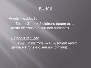 - Ânodo = oxidação
Zn(s) → Zn +2 + 2 elétrons (quem oxida
perde elétrons e o seu nox aumenta)
- Cátodo = redução
Cu(aq) + 2 elétrons → Cu(s) (quem reduz
ganha elétrons e o seu nox diminui)
 