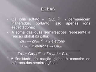 • Os íons sulfato – SO4
2- - permanecem
inalterados, portanto, são apenas íons
espectadores;
• A soma das duas semirreações representa a
reação global da pilha:
Zn(s) → Zn(aq)
+2 + 2 elétrons
Cu(aq) + 2 elétrons → Cu(s)
______________________________________________________________
Zn(s) + Cu(aq)
+2 → Zn(aq)
+2 + Cu(s)
* A finalidade da reação global é cancelar os
elétrons das semirreações.
 