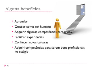 Alguns benefícios
10
 Aprender
 Crescer como ser humano
 Adquirir algumas competências para a vida
 Partilhar experiências
 Conhecer novas culturas
 Adquiri competências para serem bons profissionais
no estágio
 
