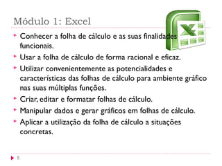 Módulo 1: Excel
5
 Conhecer a folha de cálculo e as suas finalidades
funcionais.
 Usar a folha de cálculo de forma racional e eficaz.
 Utilizar convenientemente as potencialidades e
características das folhas de cálculo para ambiente gráfico
nas suas múltiplas funções.
 Criar, editar e formatar folhas de cálculo.
 Manipular dados e gerar gráficos em folhas de cálculo.
 Aplicar a utilização da folha de cálculo a situações
concretas.
 