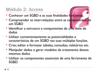 Módulo 2: Access
6
 Conhecer um SGBD e as suas finalidades funcionais.
 Compreender as inter-relações entre as componentes de
um SGBD
 Identificar a estrutura e componentes de uma base de
dados
 Utilizar convenientemente as potencialidades e
características de um SGBD nas suas múltiplas funções.
 Criar, editar e formatar tabelas, consultas, relatórios etc.
 Manipular dados e gerar modelos de tratamento desses
mesmos dados
 Utilizar os componentes essenciais de uma ferramenta de
SGBD
 