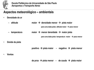 Escola Politécnica da Universidade de São Paulo
Aeroportos e Transporte Aéreo
Aspectos meteorológico – ambientais
• Densidade do ar
– altitude maior  densidade menor  pista maior
para uma dada pista: altitude maior  peso menor
– temperatura maior  menor densidade  maior pista
para uma dada pista: temperatura maior  peso menor
• Greide da pista
positivo  pista maior - negativo  pista menor
• Ventos
de proa  pista menor - de cauda  pista maior
 