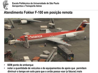 Escola Politécnica da Universidade de São Paulo
Aeroportos e Transporte Aéreo
Atendimento Fokker F-100 em posição remota
• SEM ponte de embarque
• notar a quantidade de veículos e de equipamentos de apoio que permitem
diminuir o tempo em solo para que o avião possa voar (e faturar) mais
 