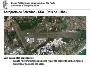 Escola Politécnica da Universidade de São Paulo
Aeroportos e Transporte Aéreo
Aeroporto de Salvador – SSA (Dois de Julho)
Com duas pistas dependentes
quando houver aterragens na pista maior (da esquerda para a direita), a
pista menor não pode ser usada
 