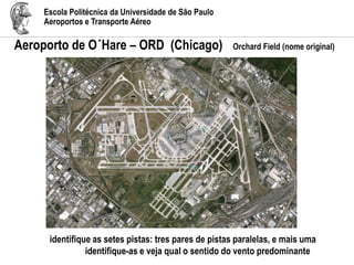 Escola Politécnica da Universidade de São Paulo
Aeroportos e Transporte Aéreo
Aeroporto de O´Hare – ORD (Chicago) Orchard Field (nome original)
identifique as setes pistas: tres pares de pistas paralelas, e mais uma
identifique-as e veja qual o sentido do vento predominante
 