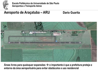 Escola Politécnica da Universidade de São Paulo
Aeroportos e Transporte Aéreo
Aeroporto de Araçatuba – ARU Dario Guarita
Áreas livres para quaisquer expansões  o importante é que a prefeitura proteja o
entorno da área aeroportuária para evitar obstáculos e uso residencial
 