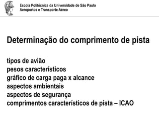 Escola Politécnica da Universidade de São Paulo
Aeroportos e Transporte Aéreo
Determinação do comprimento de pista
tipos de avião
pesos característicos
gráfico de carga paga x alcance
aspectos ambientais
aspectos de segurança
comprimentos característicos de pista – ICAO
 