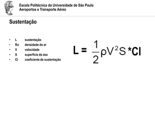 Escola Politécnica da Universidade de São Paulo
Aeroportos e Transporte Aéreo
Sustentação
• L sustentação
• Ro densidade do ar
• V velocidade
• S superfície da asa
• Cl coeficiente de sustentação
L = *Cl
 