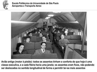 Escola Politécnica da Universidade de São Paulo
Aeroportos e Transporte Aéreo
Avião antigo (motor à pistão): todos os assentos tinham o conforto do que hoje é uma
classe executiva, e a cada fileira havia uma janela; os assentos eram fixos, não podendo
ser deslocados no sentido longitudinal de forma a permitir ter-se mais assentos
 