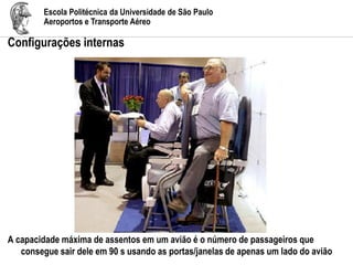 Escola Politécnica da Universidade de São Paulo
Aeroportos e Transporte Aéreo
Configurações internas
A capacidade máxima de assentos em um avião é o número de passageiros que
consegue sair dele em 90 s usando as portas/janelas de apenas um lado do avião
 
