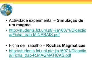 • Actividade experimental – Simulação de
um magma
• http://students.fct.unl.pt/~jia16071/Didactic
a/Ficha_trab-MINERAIS.pdf
• Ficha de Trabalho – Rochas Magmáticas
• http://students.fct.unl.pt/~jia16071/Didactic
a/Ficha_trab-R.MAGMATICAS.pdf
 