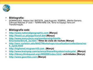 • Bibliografia:
• DOMINGUES, Helena Vaz; BATISTA, José Augusto; SOBRAL, Marília Serrano.
Ciências Naturais 3º ciclo – TERRA MÃE CN, Terra no Espaço Terra em
Transformação.
• Bibliografia web:
• http://www.nationalgeographic.com (Março)
• http://fossil.uc.pt/pags/transf.dwt (Março)
• http://www.msnucleus.org/membership/html/k-
6/rc/rocks/6/rcr6_3a.html - filme do ciclo de rochas (Março)
• http://serc.carleton.edu/NAGTWorkshops/visualization/collections/roc
k_cycle.html
• http://highered.mcgraw-hill.com (Março)
• http://www.brainpop.com/science/theearthsystem/rockcycle/ (Março)
• http://library.thinkquest.org/J002289/index.html - actividades (Março)
• http://www.geocities.com (Março)
 