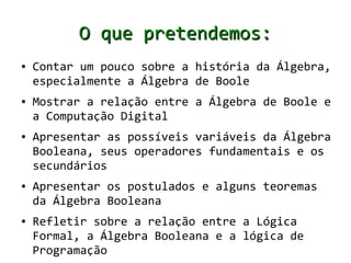 O que pretendemos:
●   Contar um pouco sobre a história da Álgebra,
    especialmente a Álgebra de Boole
●   Mostrar a relação entre a Álgebra de Boole e
    a Computação Digital
●   Apresentar as possíveis variáveis da Álgebra
    Booleana, seus operadores fundamentais e os
    secundários
●   Apresentar os postulados e alguns teoremas
    da Álgebra Booleana
●   Refletir sobre a relação entre a Lógica
    Formal, a Álgebra Booleana e a lógica de
    Programação
 