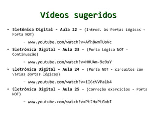 Vídeos sugeridos
●   Eletônica Digital - Aula 22 – (Introd. às Portas Lógicas -
    Porta NOT)
           –   www.youtube.com/watch?v=Afh8wmTUoVc
●   Eletrônica Digital - Aula 23 - (Porta Lógica NOT -
    Continuação)
           –   www.youtube.com/watch?v=HHUAm-9e9xY
●   Eletrônica Digital - Aula 24 - (Porta NOT - circuitos com
    várias portas lógicas)
           –   www.youtube.com/watch?v=iI6cVVPa1k4
●   Eletrônica Digital - Aula 25 - (Correção exercicios - Porta
    NOT)
           –   www.youtube.com/watch?v=PtJHxPtGnbI
 