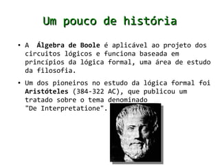 Um pouco de história
●   A Álgebra de Boole é aplicável ao projeto dos
    circuitos lógicos e funciona baseada em
    princípios da lógica formal, uma área de estudo
    da filosofia.
●   Um dos pioneiros no estudo da lógica formal foi
    Aristóteles (384-322 AC), que publicou um
    tratado sobre o tema denominado
    "De Interpretatione".
 