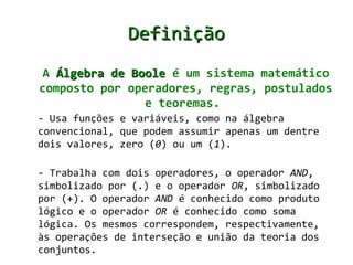 Definição
 A Álgebra de Boole é um sistema matemático
composto por operadores, regras, postulados
                e teoremas.
- Usa funções e variáveis, como na álgebra
convencional, que podem assumir apenas um dentre
dois valores, zero (0) ou um (1).

- Trabalha com dois operadores, o operador AND,
simbolizado por (.) e o operador OR, simbolizado
por (+). O operador AND é conhecido como produto
lógico e o operador OR é conhecido como soma
lógica. Os mesmos correspondem, respectivamente,
às operações de interseção e união da teoria dos
conjuntos.
 