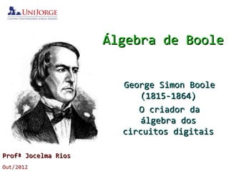 Álgebra de BooleÁlgebra de Boole
ProfProfªª Jocelma RiosJocelma Rios
Out/2012
George Simon BooleGeorge Simon Boole
(1815-1864)(1815-1864)
O criador daO criador da
álgebra dosálgebra dos
circuitos digitaiscircuitos digitais
 