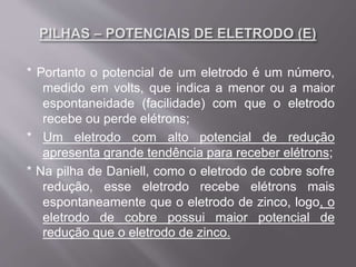 * Portanto o potencial de um eletrodo é um número,
medido em volts, que indica a menor ou a maior
espontaneidade (facilidade) com que o eletrodo
recebe ou perde elétrons;
* Um eletrodo com alto potencial de redução
apresenta grande tendência para receber elétrons;
* Na pilha de Daniell, como o eletrodo de cobre sofre
redução, esse eletrodo recebe elétrons mais
espontaneamente que o eletrodo de zinco, logo, o
eletrodo de cobre possui maior potencial de
redução que o eletrodo de zinco.
 