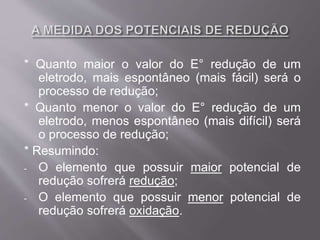 * Quanto maior o valor do E° redução de um
eletrodo, mais espontâneo (mais fácil) será o
processo de redução;
* Quanto menor o valor do E° redução de um
eletrodo, menos espontâneo (mais difícil) será
o processo de redução;
* Resumindo:
- O elemento que possuir maior potencial de
redução sofrerá redução;
- O elemento que possuir menor potencial de
redução sofrerá oxidação.
 