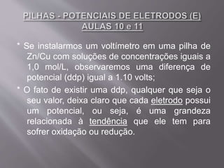 * Se instalarmos um voltímetro em uma pilha de
Zn/Cu com soluções de concentrações iguais a
1,0 mol/L, observaremos uma diferença de
potencial (ddp) igual a 1.10 volts;
* O fato de existir uma ddp, qualquer que seja o
seu valor, deixa claro que cada eletrodo possui
um potencial, ou seja, é uma grandeza
relacionada à tendência que ele tem para
sofrer oxidação ou redução.
 