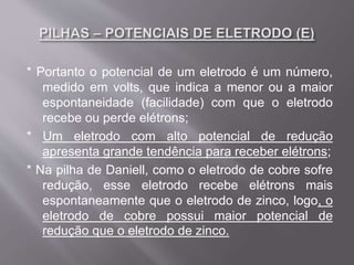 * Portanto o potencial de um eletrodo é um número,
medido em volts, que indica a menor ou a maior
espontaneidade (facilidade) com que o eletrodo
recebe ou perde elétrons;
* Um eletrodo com alto potencial de redução
apresenta grande tendência para receber elétrons;
* Na pilha de Daniell, como o eletrodo de cobre sofre
redução, esse eletrodo recebe elétrons mais
espontaneamente que o eletrodo de zinco, logo, o
eletrodo de cobre possui maior potencial de
redução que o eletrodo de zinco.
 