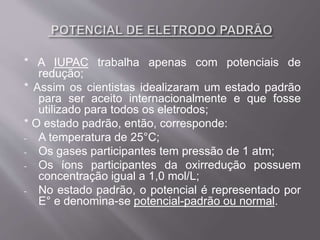 * A IUPAC trabalha apenas com potenciais de
redução;
* Assim os cientistas idealizaram um estado padrão
para ser aceito internacionalmente e que fosse
utilizado para todos os eletrodos;
* O estado padrão, então, corresponde:
- A temperatura de 25°C;
- Os gases participantes tem pressão de 1 atm;
- Os íons participantes da oxirredução possuem
concentração igual a 1,0 mol/L;
- No estado padrão, o potencial é representado por
E° e denomina-se potencial-padrão ou normal.
 