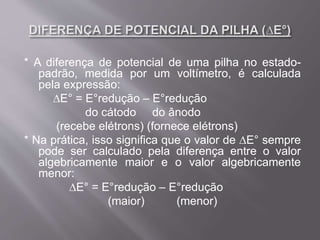 * A diferença de potencial de uma pilha no estado-
padrão, medida por um voltímetro, é calculada
pela expressão:
∆E° = E°redução – E°redução
do cátodo do ânodo
(recebe elétrons) (fornece elétrons)
* Na prática, isso significa que o valor de ∆E° sempre
pode ser calculado pela diferença entre o valor
algebricamente maior e o valor algebricamente
menor:
∆E° = E°redução – E°redução
(maior) (menor)
 
