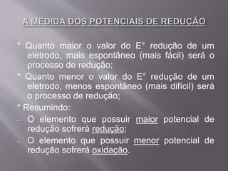 * Quanto maior o valor do E° redução de um
eletrodo, mais espontâneo (mais fácil) será o
processo de redução;
* Quanto menor o valor do E° redução de um
eletrodo, menos espontâneo (mais difícil) será
o processo de redução;
* Resumindo:
- O elemento que possuir maior potencial de
redução sofrerá redução;
- O elemento que possuir menor potencial de
redução sofrerá oxidação.
 