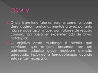  O luto é um forte fator estressor e, como tal, pode
desencadear transtornos mentais graves, portanto
não se pode assumir que, por tratar-se de reação
comum, não possa ser experimentado de forma
patológica.
 O objetivo desta mudança é permitir que
indivíduos que estejam passando por um
sofrimento psíquico grave recebam atenção
adequada, incluindo a farmacoterapia quando
esta se fizer necessária.
 
