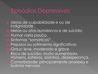  Ideias de culpabilidade e ou de
indignidade
 Ideias ou atos autolesivos e de suicídio
 Humor varia pouco
 Sintomas “somáticos”
 Prejuízos ou sofrimento significativos
 Graus: leve, moderado e grave
 Risco de suicídio: muito aumentada.
Homens, solteiros, sozinhos, desesperança.
 Comorbidade: principalmente anorexia e
bulimia nervosa.
 