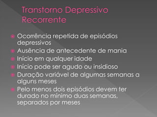  Ocorrência repetida de episódios
depressivos
 Ausência de antecedente de mania
 Início em qualquer idade
 Início pode ser agudo ou insidioso
 Duração variável de algumas semanas a
alguns meses
 Pelo menos dois episódios devem ter
durado no mínimo duas semanas,
separados por meses
 
