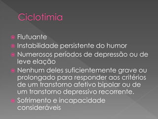  Flutuante
 Instabilidade persistente do humor
 Numerosos períodos de depressão ou de
leve elação
 Nenhum deles suficientemente grave ou
prolongado para responder aos critérios
de um transtorno afetivo bipolar ou de
um transtorno depressivo recorrente.
 Sofrimento e incapacidade
consideráveis
 
