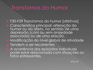  F30-F39 Transtornos do humor [afetivos]
 Característica principal: alteração do
humor ou do afeto, no sentido de uma
depressão (com ou sem ansiedade
associada) ou de uma elação.
 Modificação do nível global de atividade
 Tendem a ser recorrentes
 A ocorrência dos episódios individuais
pode estar relacionada com situações ou
fatos estressantes.
(CID 10)
 