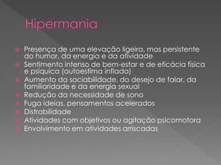  Presença de uma elevação ligeira, mas persistente
do humor, da energia e da atividade
 Sentimento intenso de bem-estar e de eficácia física
e psíquica (autoestima inflada)
 Aumento da sociabilidade, do desejo de falar, da
familiaridade e da energia sexual
 Redução da necessidade de sono
 Fuga ideias, pensamentos acelerados
 Distrabilidade
 Atividades com objetivos ou agitação psicomotora
 Envolvimento em atividades arriscadas
 