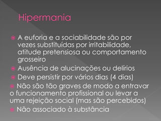 A euforia e a sociabilidade são por
vezes substituídas por irritabilidade,
atitude pretensiosa ou comportamento
grosseiro
 Ausência de alucinações ou delírios
 Deve persistir por vários dias (4 dias)
 Não são tão graves de modo a entravar
o funcionamento profissional ou levar a
uma rejeição social (mas são percebidos)
 Não associado à substância
 