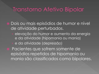  Dois ou mais episódios de humor e nível
de atividade perturbados.
› elevação do humor e aumento da energia
e da atividade (hipomania ou mania)
› e da atividade (depressão)
 Pacientes que sofrem somente de
episódios repetidos de hipomania ou
mania são classificados como bipolares.
 