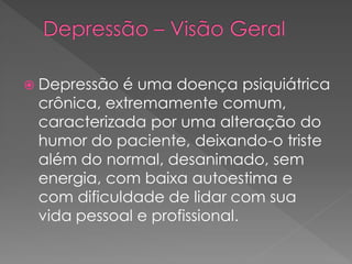  Depressão é uma doença psiquiátrica
crônica, extremamente comum,
caracterizada por uma alteração do
humor do paciente, deixando-o triste
além do normal, desanimado, sem
energia, com baixa autoestima e
com dificuldade de lidar com sua
vida pessoal e profissional.
 