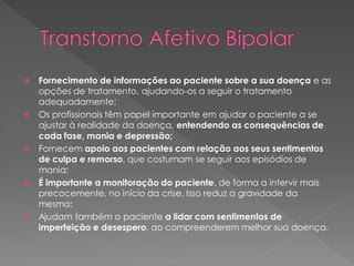  Fornecimento de informações ao paciente sobre a sua doença e as
opções de tratamento, ajudando-os a seguir o tratamento
adequadamente;
 Os profissionais têm papel importante em ajudar o paciente a se
ajustar à realidade da doença, entendendo as consequências de
cada fase, mania e depressão;
 Fornecem apoio aos pacientes com relação aos seus sentimentos
de culpa e remorso, que costumam se seguir aos episódios de
mania;
 É importante a monitoração do paciente, de forma a intervir mais
precocemente, no início da crise. Isso reduz a gravidade da
mesma;
 Ajudam também o paciente a lidar com sentimentos de
imperfeição e desespero, ao compreenderem melhor sua doença.
 