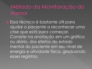  Essa técnica é bastante útil para
ajudar o paciente a reconhecer uma
crise que está para começar.
Consiste na anotação em um gráfico
ou diário, dos efeitos do estado
mental do paciente em seu nível de
energia e atividade física, graduando
esses registros.
 