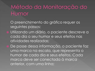 O preenchimento do gráfico requer os
seguintes passos:
 Utilizando um diário, o paciente descreve a
cada dia o seu humor e seus efeitos nas
atividades realizadas;
 De posse dessa informação, o paciente faz
uma marca na escala, que representa o
humor de cada dia e seus efeitos. Cada
marca deve ser conectada à marca
anterior, com uma linha;
 