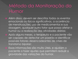  Além disso, devem ser descritos todos os eventos
emocionais ou físicos significativos, a ocorrência
de menstruações, uso de medicamentos e sua
dosagem, qualquer outro fator que possa afetar o
humor ou a realização das atividades diárias;
 Após alguns meses, o terapeuta e o paciente vão
ser capazes de detectar um padrão e identificar
possíveis fatores desencadeantes de crises de
transtorno bipolar;
 Essas informações são muito úteis, e ajudam o
paciente a fazer ajustes que permitem reduzir a
gravidade das variações do humor.
 
