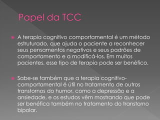  A terapia cognitivo comportamental é um método
estruturado, que ajuda o paciente a reconhecer
seus pensamentos negativos e seus padrões de
comportamento e a modificá-los. Em muitos
pacientes, esse tipo de terapia pode ser benéfico.
 Sabe-se também que a terapia cognitivo-
comportamental é útil no tratamento de outros
transtornos do humor, como a depressão e a
ansiedade, e os estudos vêm mostrando que pode
ser benéfica também no tratamento do transtorno
bipolar.
 