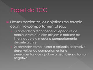  Nesses pacientes, os objetivos da terapia
cognitivo-comportamental são:
› 1) aprender a reconhecer os episódios de
mania, antes que eles atinjam o máximo de
intensidade e a mudar o comportamento
durante a crise;
› 2) aprender como tolerar o episódio depressivo,
desenvolvendo comportamentos e
pensamentos que ajudam a neutralizar o humor
negativo.
 