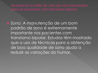  Sono: A manutenção de um bom
padrão de sono é extremamente
importante nos pacientes com
transtorno bipolar. Estudos têm mostrado
que o uso de técnicas para a obtenção
de boa qualidade de sono ajuda a
reduzir as variações do humor.
 