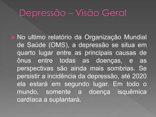  No ultimo relatório da Organização Mundial
de Saúde (OMS), a depressão se situa em
quarto lugar entre as principais causas de
ônus entre todas as doenças, e as
perspectivas são ainda mais sombrias. Se
persistir a incidência da depressão, até 2020
ela estará em segundo lugar. Em todo o
mundo, somente a doença isquêmica
cardíaca a suplantará.
 