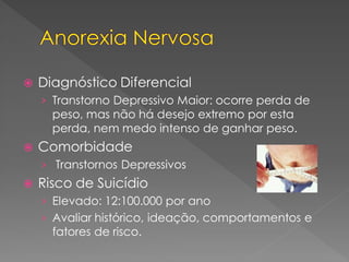 Diagnóstico Diferencial
› Transtorno Depressivo Maior: ocorre perda de
peso, mas não há desejo extremo por esta
perda, nem medo intenso de ganhar peso.
 Comorbidade
› Transtornos Depressivos
 Risco de Suicídio
› Elevado: 12:100.000 por ano
› Avaliar histórico, ideação, comportamentos e
fatores de risco.
 