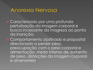  Caracterizado por uma profunda
perturbação da imagem corporal e
busca incessante da magreza ao ponta
da inanição;
 Comportamento obstinado e proposital
direcionado a perder peso,
preocupação com o peso corporal e
alimentação, medo intenso de aumento
de peso, distorções da imagem corporal
e amenorreia.
 