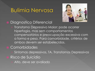  Diagnostico Diferencial
› Transtorno Depressivo Maior: pode ocorrer
hiperfagia, mas sem comportamentos
compensatórios e preocupação excessiva com
a forma e peso. Para comorbidade, critérios de
ambos devem ser estabelecidos.
 Comorbidades
› Sintomas depressivos, TA, Transtornos Depressivos
 Risco de Suicídio
› Alto, deve ser avaliado
 