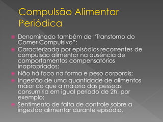  Denominado também de “Transtorno do
Comer Compulsivo”;
 Caracterizada por episódios recorrentes de
compulsão alimentar na ausência de
comportamentos compensatórios
inapropriados;
 Não há foco na forma e peso corporais;
 Ingestão de uma quantidade de alimentos
maior do que a maioria das pessoas
consumiria em igual período de 2h, por
exemplo;
 Sentimento de falta de controle sobre a
ingestão alimentar durante episódio.
 